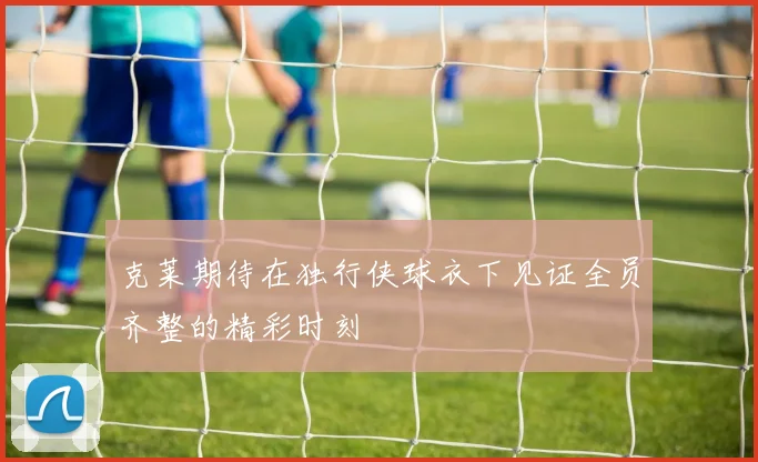 克莱期待在独行侠球衣下见证全员齐整的精彩时刻