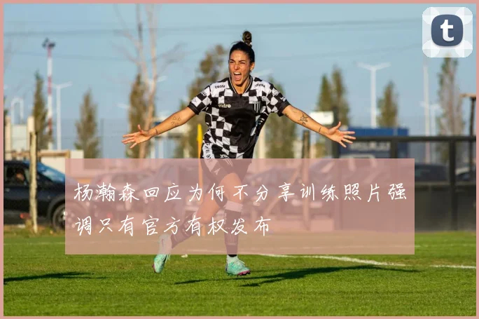 杨瀚森回应为何不分享训练照片强调只有官方有权发布