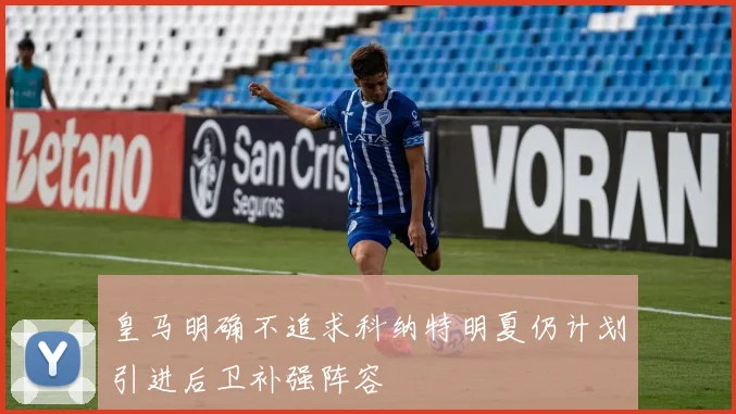 皇马明确不追求科纳特明夏仍计划引进后卫补强阵容