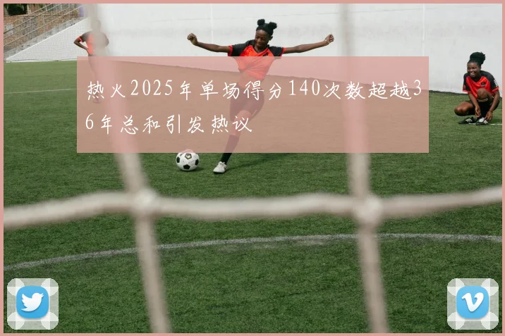 热火2025年单场得分140次数超越36年总和引发热议