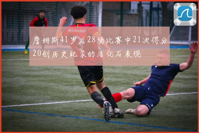 詹姆斯41岁后28场比赛中21次得分20创历史纪录的活化石表现
