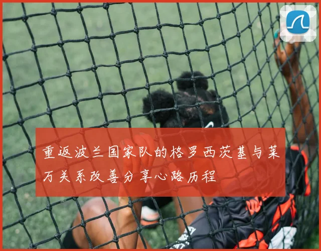 重返波兰国家队的格罗西茨基与莱万关系改善分享心路历程