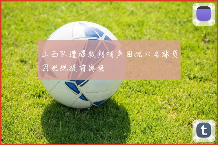 山西队遭遇裁判哨声困扰六名球员因犯规提前离场
