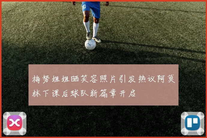 梅努姐姐晒笑容照片引发热议阿莫林下课后球队新篇章开启