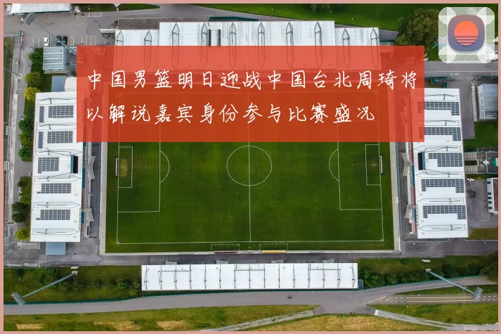 中国男篮明日迎战中国台北周琦将以解说嘉宾身份参与比赛盛况