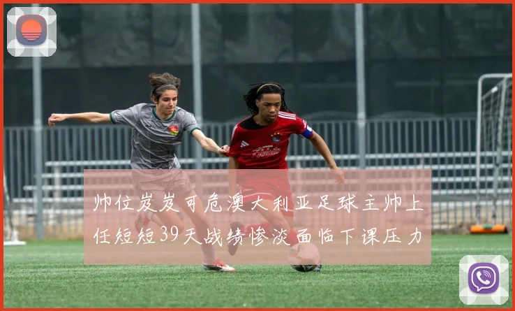 帅位岌岌可危澳大利亚足球主帅上任短短39天战绩惨淡面临下课压力