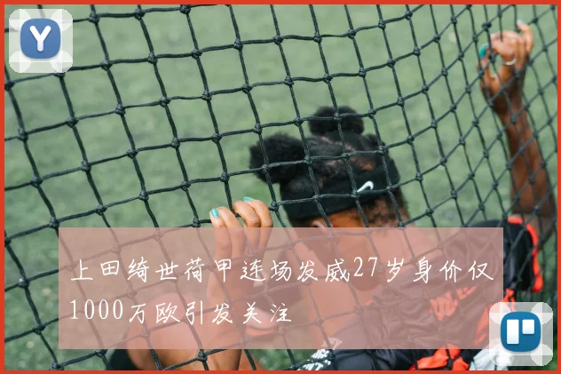 上田绮世荷甲连场发威27岁身价仅1000万欧引发关注