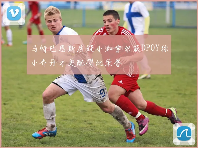 马特巴恩斯质疑小加索尔获DPOY称小乔丹才更配得此荣誉