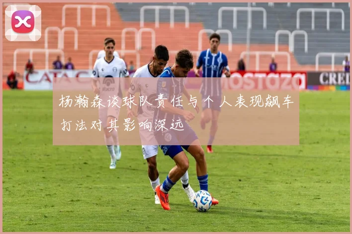 杨瀚森谈球队责任与个人表现飙车打法对其影响深远