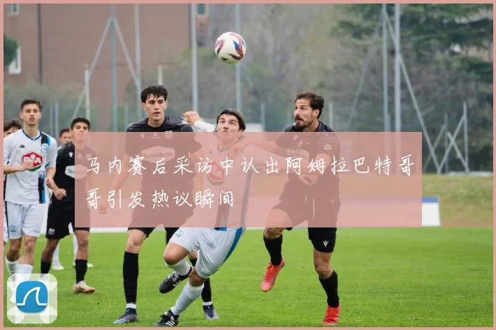 马内赛后采访中认出阿姆拉巴特哥哥引发热议瞬间