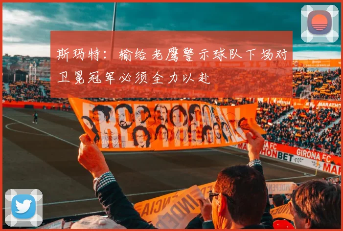 斯玛特：输给老鹰警示球队下场对卫冕冠军必须全力以赴