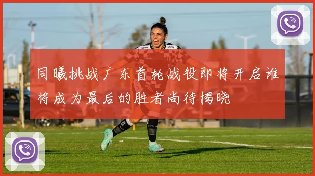同曦挑战广东首轮战役即将开启谁将成为最后的胜者尚待揭晓