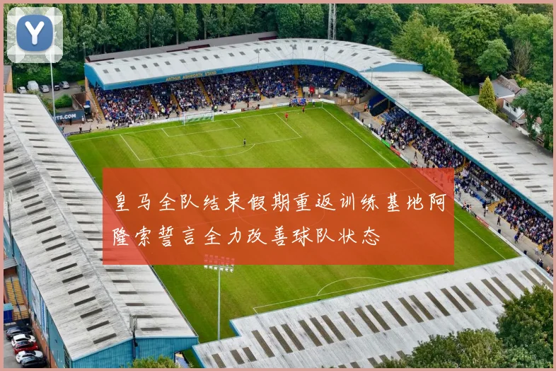 皇马全队结束假期重返训练基地阿隆索誓言全力改善球队状态