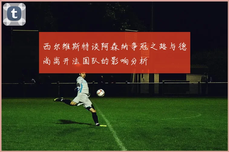 西尔维斯特谈阿森纳争冠之路与德尚离开法国队的影响分析