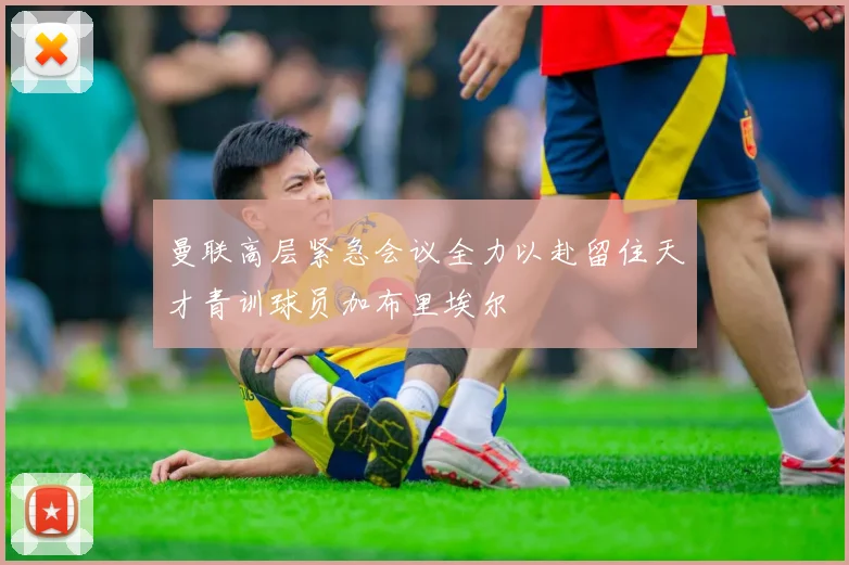 曼联高层紧急会议全力以赴留住天才青训球员加布里埃尔