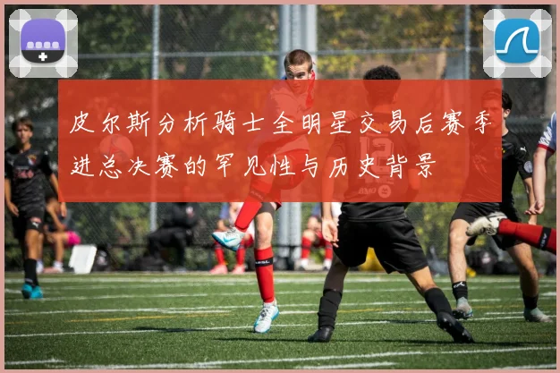 皮尔斯分析骑士全明星交易后赛季进总决赛的罕见性与历史背景