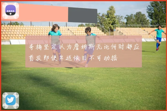 夸梅坚定认为詹姆斯无论何时都应首发即使年迈依旧不可动摇