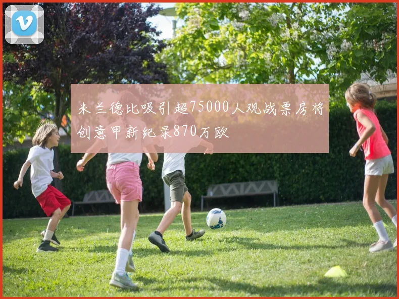 米兰德比吸引超75000人观战票房将创意甲新纪录870万欧