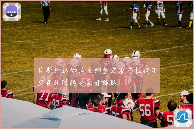 瓦斯科达伽马主帅坚定表态拉扬不应在此时转会离开球队