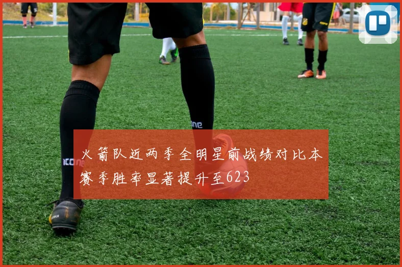 火箭队近两季全明星前战绩对比本赛季胜率显著提升至623