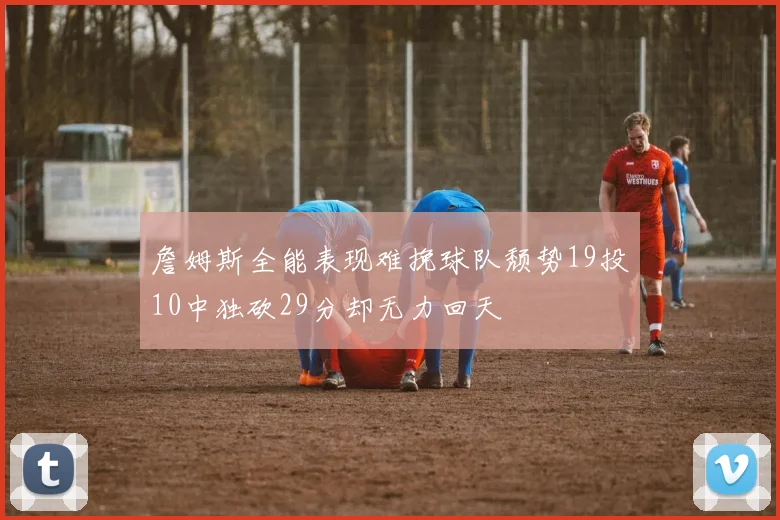 詹姆斯全能表现难挽球队颓势19投10中独砍29分却无力回天