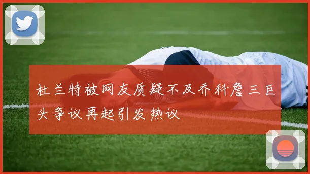 杜兰特被网友质疑不及乔科詹三巨头争议再起引发热议