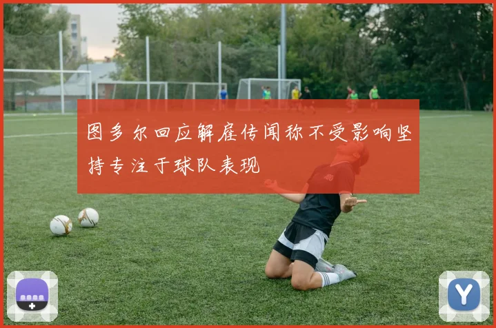 图多尔回应解雇传闻称不受影响坚持专注于球队表现