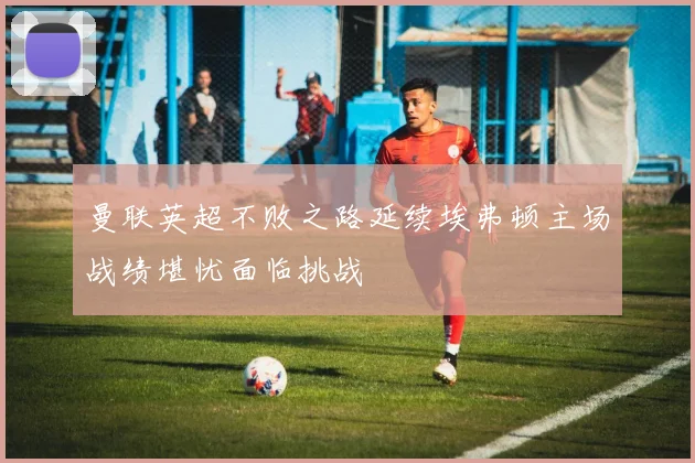曼联英超不败之路延续埃弗顿主场战绩堪忧面临挑战