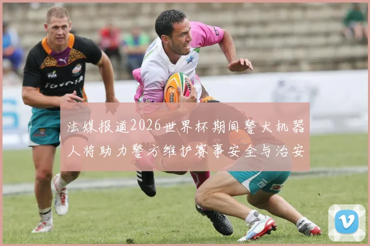 法媒报道2026世界杯期间警犬机器人将助力警方维护赛事安全与治安