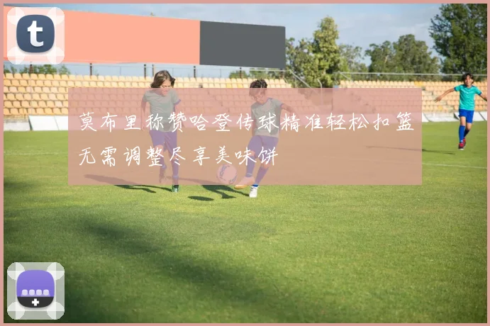莫布里称赞哈登传球精准轻松扣篮无需调整尽享美味饼
