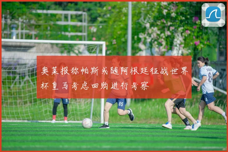 奥莱报称帕斯或随阿根廷征战世界杯皇马考虑回购进行考察