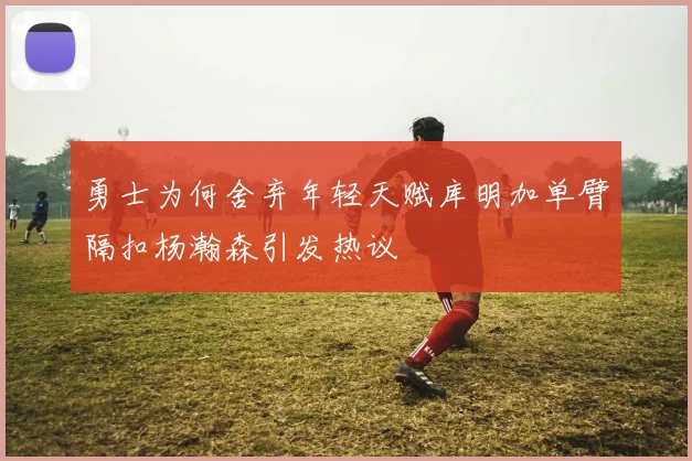 勇士为何舍弃年轻天赋库明加单臂隔扣杨瀚森引发热议