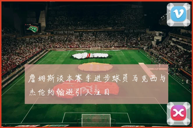 詹姆斯谈本赛季进步球员马克西与杰伦约翰逊引人注目