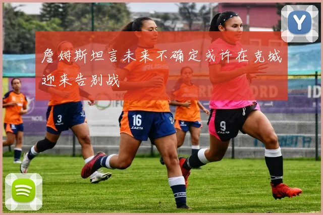 詹姆斯坦言未来不确定或许在克城迎来告别战