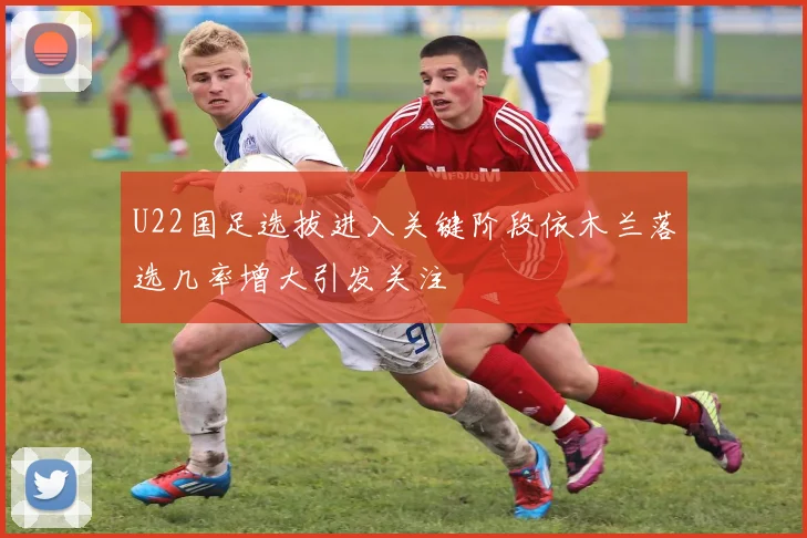 U22国足选拔进入关键阶段依木兰落选几率增大引发关注