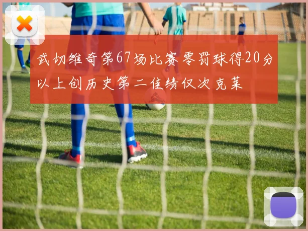 武切维奇第67场比赛零罚球得20分以上创历史第二佳绩仅次克莱
