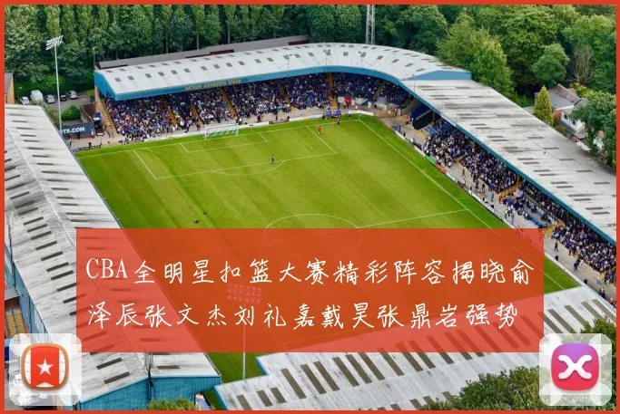 CBA全明星扣篮大赛精彩阵容揭晓俞泽辰张文杰刘礼嘉戴昊张鼎岩强势参赛