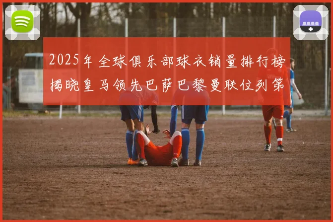 2025年全球俱乐部球衣销量排行榜揭晓皇马领先巴萨巴黎曼联位列第七