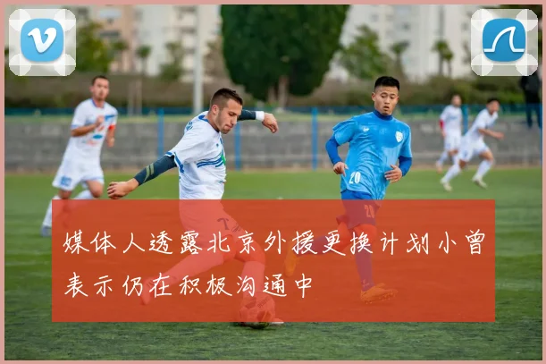 媒体人透露北京外援更换计划小曾表示仍在积极沟通中